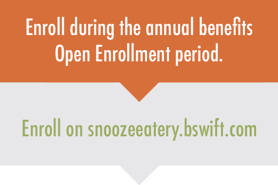 Enroll during the annual benefits Open Enrollment period on snoozeeatery.bswift.com